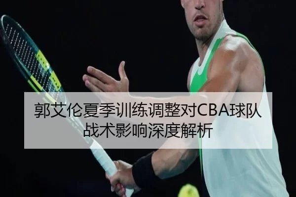 郭艾伦夏季训练调整对CBA球队战术影响深度解析